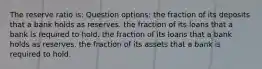 The reserve ratio is: Question options: the fraction of its deposits that a bank holds as reserves. the fraction of its loans that a bank is required to hold. the fraction of its loans that a bank holds as reserves. the fraction of its assets that a bank is required to hold.