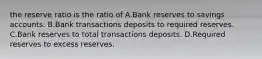 the reserve ratio is the ratio of A.Bank reserves to savings accounts. B.Bank transactions deposits to required reserves. C.Bank reserves to total transactions deposits. D.Required reserves to excess reserves.