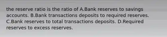 the reserve ratio is the ratio of A.Bank reserves to savings accounts. B.Bank transactions deposits to required reserves. C.Bank reserves to total transactions deposits. D.Required reserves to excess reserves.