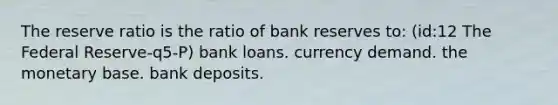 The reserve ratio is the ratio of bank reserves to: (id:12 The Federal Reserve-q5-P) bank loans. currency demand. the monetary base. bank deposits.