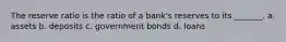 The reserve ratio is the ratio of a bank's reserves to its _______. a. assets b. deposits c. government bonds d. loans