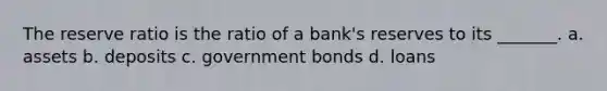 The reserve ratio is the ratio of a bank's reserves to its _______. a. assets b. deposits c. government bonds d. loans