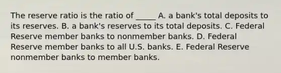 The reserve ratio is the ratio of _____ A. a bank's total deposits to its reserves. B. a bank's reserves to its total deposits. C. Federal Reserve member banks to nonmember banks. D. Federal Reserve member banks to all U.S. banks. E. Federal Reserve nonmember banks to member banks.