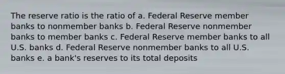 The reserve ratio is the ratio of a. Federal Reserve member banks to nonmember banks b. Federal Reserve nonmember banks to member banks c. Federal Reserve member banks to all U.S. banks d. Federal Reserve nonmember banks to all U.S. banks e. a bank's reserves to its total deposits