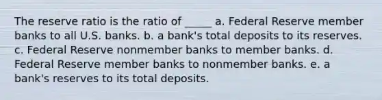 The reserve ratio is the ratio of _____ a. Federal Reserve member banks to all U.S. banks. b. a bank's total deposits to its reserves. c. Federal Reserve nonmember banks to member banks. d. Federal Reserve member banks to nonmember banks. e. a bank's reserves to its total deposits.