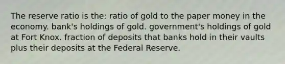 The reserve ratio is the: ratio of gold to the paper money in the economy. bank's holdings of gold. government's holdings of gold at Fort Knox. fraction of deposits that banks hold in their vaults plus their deposits at the Federal Reserve.