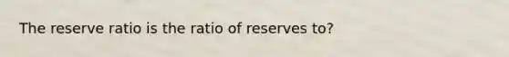 The reserve ratio is the ratio of reserves to?