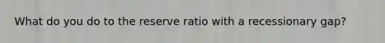 What do you do to the reserve ratio with a recessionary gap?