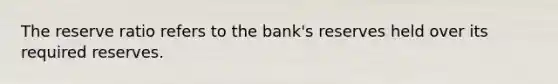 The reserve ratio refers to the bank's reserves held over its required reserves.