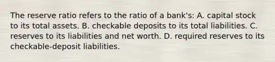 The reserve ratio refers to the ratio of a bank's: A. capital stock to its total assets. B. checkable deposits to its total liabilities. C. reserves to its liabilities and net worth. D. required reserves to its checkable-deposit liabilities.