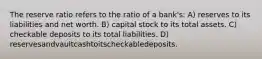 The reserve ratio refers to the ratio of a bank's: A) reserves to its liabilities and net worth. B) capital stock to its total assets. C) checkable deposits to its total liabilities. D) reservesandvaultcashtoitscheckabledeposits.