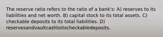 The reserve ratio refers to the ratio of a bank's: A) reserves to its liabilities and net worth. B) capital stock to its total assets. C) checkable deposits to its total liabilities. D) reservesandvaultcashtoitscheckabledeposits.