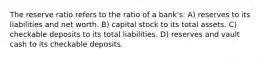 The reserve ratio refers to the ratio of a bank's: A) reserves to its liabilities and net worth. B) capital stock to its total assets. C) checkable deposits to its total liabilities. D) reserves and vault cash to its checkable deposits.