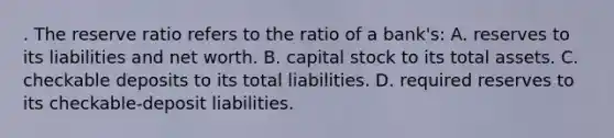 . The reserve ratio refers to the ratio of a bank's: A. reserves to its liabilities and net worth. B. capital stock to its total assets. C. checkable deposits to its total liabilities. D. required reserves to its checkable-deposit liabilities.