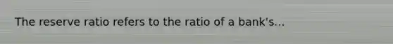 The reserve ratio refers to the ratio of a bank's...