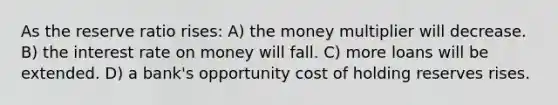 As the reserve ratio rises: A) the money multiplier will decrease. B) the interest rate on money will fall. C) more loans will be extended. D) a bank's opportunity cost of holding reserves rises.