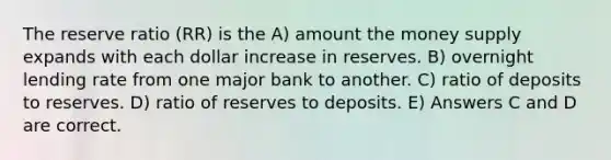 The reserve ratio (RR) is the A) amount the money supply expands with each dollar increase in reserves. B) overnight lending rate from one major bank to another. C) ratio of deposits to reserves. D) ratio of reserves to deposits. E) Answers C and D are correct.