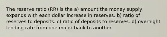 The reserve ratio (RR) is the a) amount the money supply expands with each dollar increase in reserves. b) ratio of reserves to deposits. c) ratio of deposits to reserves. d) overnight lending rate from one major bank to another.