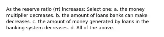 As the reserve ratio (rr) increases: Select one: a. the money multiplier decreases. b. the amount of loans banks can make decreases. c. the amount of money generated by loans in the banking system decreases. d. All of the above.