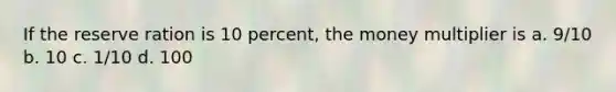 If the reserve ration is 10 percent, the money multiplier is a. 9/10 b. 10 c. 1/10 d. 100