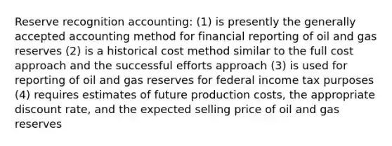 Reserve recognition accounting: (1) is presently the generally accepted accounting method for financial reporting of oil and gas reserves (2) is a historical cost method similar to the full cost approach and the successful efforts approach (3) is used for reporting of oil and gas reserves for federal income tax purposes (4) requires estimates of future production costs, the appropriate discount rate, and the expected selling price of oil and gas reserves