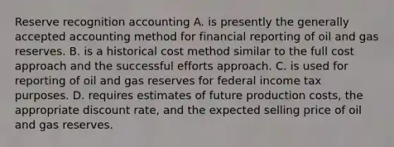 Reserve recognition accounting A. is presently the generally accepted accounting method for financial reporting of oil and gas reserves. B. is a historical cost method similar to the full cost approach and the successful efforts approach. C. is used for reporting of oil and gas reserves for federal income tax purposes. D. requires estimates of future production costs, the appropriate discount rate, and the expected selling price of oil and gas reserves.