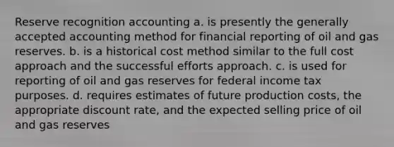 Reserve recognition accounting a. is presently the generally accepted accounting method for financial reporting of oil and gas reserves. b. is a historical cost method similar to the full cost approach and the successful efforts approach. c. is used for reporting of oil and gas reserves for federal income tax purposes. d. requires estimates of future production costs, the appropriate discount rate, and the expected selling price of oil and gas reserves