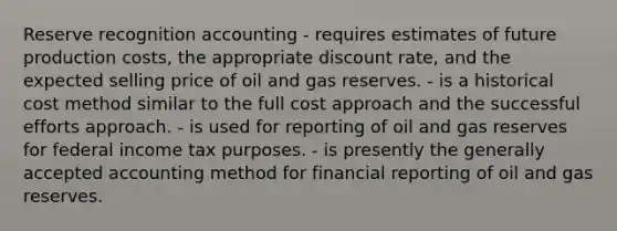 Reserve recognition accounting - requires estimates of future production costs, the appropriate discount rate, and the expected selling price of oil and gas reserves. - is a historical cost method similar to the full cost approach and the successful efforts approach. - is used for reporting of oil and gas reserves for federal income tax purposes. - is presently the generally accepted accounting method for financial reporting of oil and gas reserves.