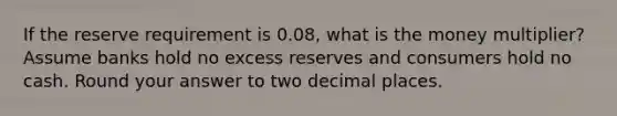 If the reserve requirement is 0.08, what is the money multiplier? Assume banks hold no excess reserves and consumers hold no cash. Round your answer to two decimal places.