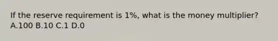 If the reserve requirement is 1%, what is the money multiplier? A.100 B.10 C.1 D.0