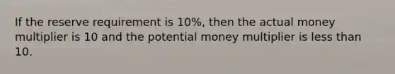 If the reserve requirement is 10%, then the actual money multiplier is 10 and the potential money multiplier is less than 10.