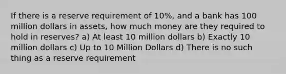 If there is a reserve requirement of 10%, and a bank has 100 million dollars in assets, how much money are they required to hold in reserves? a) At least 10 million dollars b) Exactly 10 million dollars c) Up to 10 Million Dollars d) There is no such thing as a reserve requirement