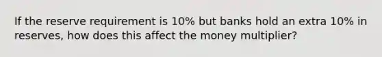 If the reserve requirement is 10% but banks hold an extra 10% in reserves, how does this affect the money multiplier?