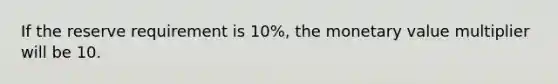 If the reserve requirement is 10%, the monetary value multiplier will be 10.