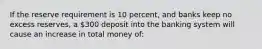 If the reserve requirement is 10 percent, and banks keep no excess reserves, a 300 deposit into the banking system will cause an increase in total money of: