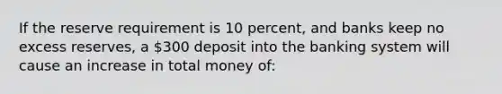 If the reserve requirement is 10 percent, and banks keep no excess reserves, a 300 deposit into the banking system will cause an increase in total money of: