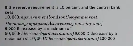 If the reserve requirement is 10 percent and the central bank sells 10,000 in government bonds on the open market, the money supply will A increase by a maximum of9,000 B increase by a maximum of 90,000 C decrease by a maximum of9,000 D decrease by a maximum of 10,000 E decrease by a maximum of100,000