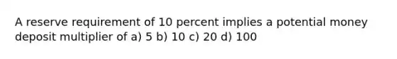 A reserve requirement of 10 percent implies a potential money deposit multiplier of a) 5 b) 10 c) 20 d) 100