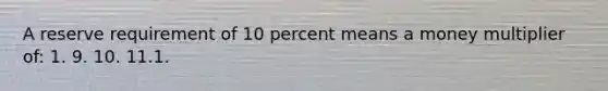 A reserve requirement of 10 percent means a money multiplier of: 1. 9. 10. 11.1.