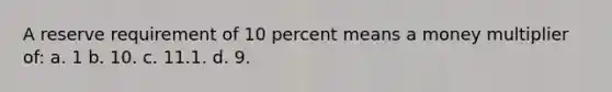 A reserve requirement of 10 percent means a money multiplier of: a. 1 b. 10. c. 11.1. d. 9.