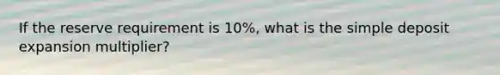 If the reserve requirement is 10%, what is the simple deposit expansion multiplier?