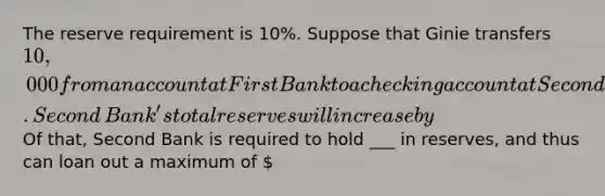 The reserve requirement is​ 10%. Suppose that Ginie transfers ​10,000 from an account at First Bank to a checking account at Second Bank. Second​ Bank's total reserves will increase by ​ Of​ that, Second Bank is required to hold ___ in​ reserves, and thus can loan out a maximum of ​