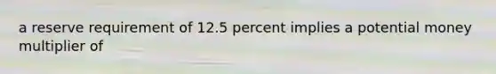 a reserve requirement of 12.5 percent implies a potential money multiplier of