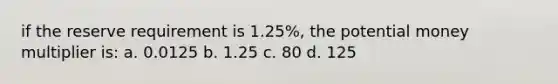 if the reserve requirement is 1.25%, the potential money multiplier is: a. 0.0125 b. 1.25 c. 80 d. 125