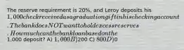 The reserve requirement is 20%, and Leroy deposits his 1,000 check received as a graduation gift in his checking account. The bank does NOT want to hold excess reserves. How much can the bank loan based on the1,000 deposit? A) 1,000 B)200 C) 800 D)0