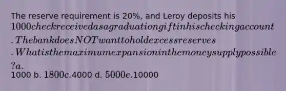 The reserve requirement is 20%, and Leroy deposits his 1000 check received as a graduation gift in his checking account. The bank does NOT want to hold excess reserves. What is the maximum expansion in the money supply possible? a.1000 b. 1800 c.4000 d. 5000 e.10000