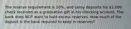 The reserve requirement is 20%, and Leroy deposits his 1,000 check received as a graduation gift in his checking account. The bank does NOT want to hold excess reserves. How much of the deposit is the bank required to keep in reserves?