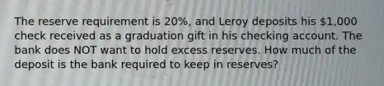 The reserve requirement is 20%, and Leroy deposits his 1,000 check received as a graduation gift in his checking account. The bank does NOT want to hold excess reserves. How much of the deposit is the bank required to keep in reserves?