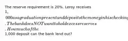 The reserve requirement is 20%. Leroy receives 1,000 as a graduation present and deposits the money in his checking account. The bank does NOT want to hold excess reserves. How much of the1,000 deposit can the bank lend out?