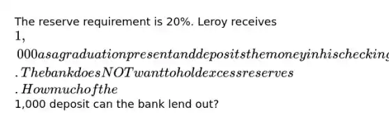 The reserve requirement is 20%. Leroy receives 1,000 as a graduation present and deposits the money in his checking account. The bank does NOT want to hold excess reserves. How much of the1,000 deposit can the bank lend out?